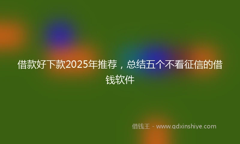 借款好下款2025年推荐，总结五个不看征信的借钱软件