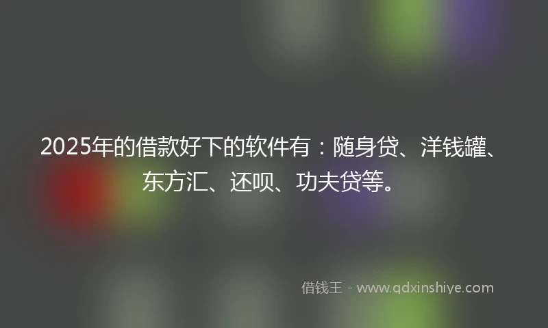 2025年的借款好下的软件有：随身贷、洋钱罐、东方汇、还呗、功夫贷等。