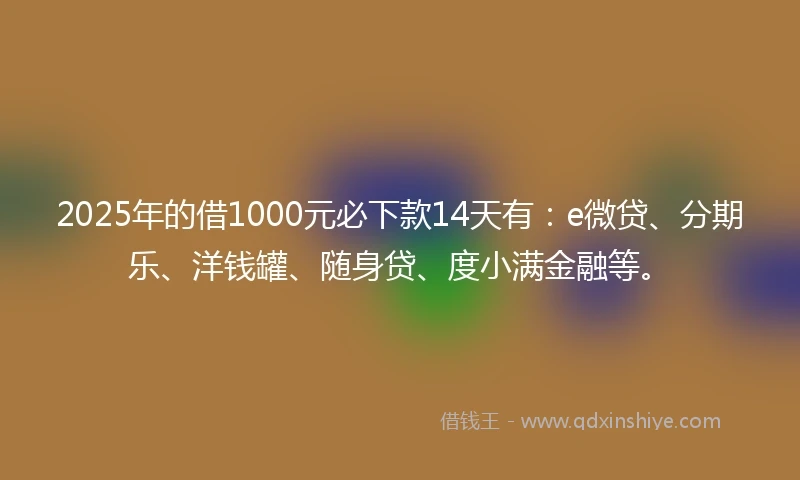 2025年的借1000元必下款14天有：e微贷、分期乐、洋钱罐、随身贷、度小满金融等。
