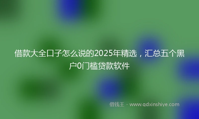 借款大全口子怎么说的2025年精选,汇总五个黑户0门槛贷款软件