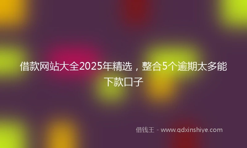借款网站大全2025年精选，整合5个逾期太多能下款口子