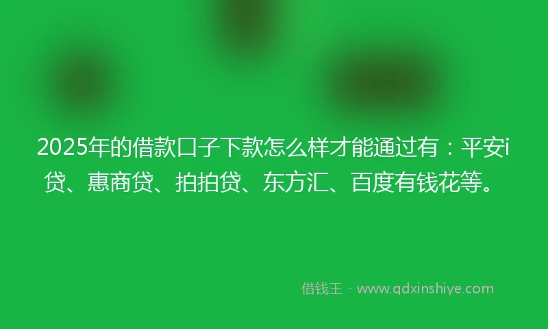 2025年的借款口子下款怎么样才能通过有：平安i贷、惠商贷、拍拍贷、东方汇、百度有钱花等。