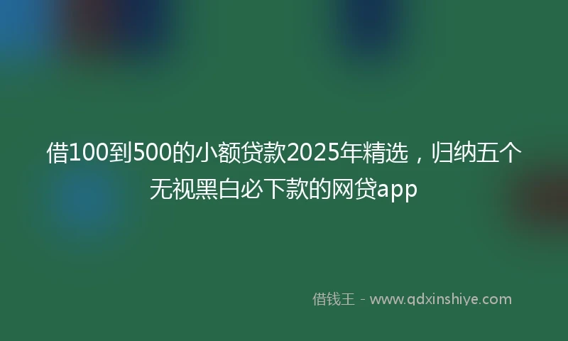 借100到500的小额贷款2025年精选，归纳五个无视黑白必下款的网贷app