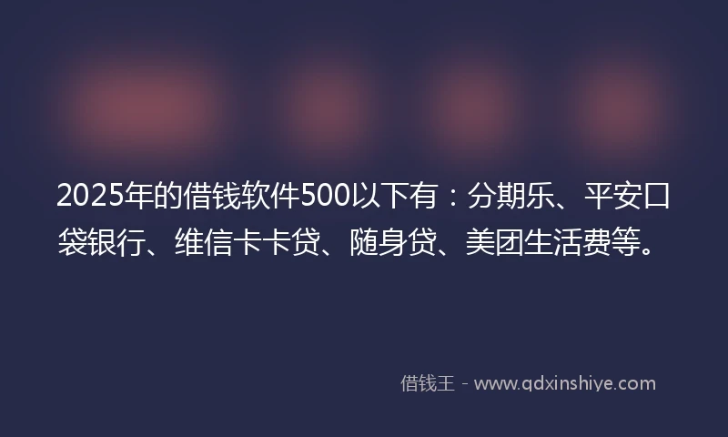 2025年的借钱软件500以下有：分期乐、平安口袋银行、维信卡卡贷、随身贷、美团生活费等。