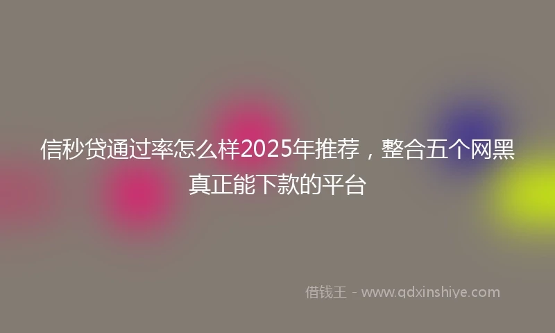信秒贷通过率怎么样2025年推荐，整合五个网黑真正能下款的平台