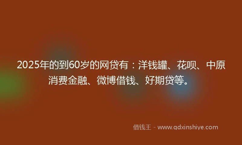 2025年的到60岁的网贷有：洋钱罐、花呗、中原消费金融、微博借钱、好期贷等。
