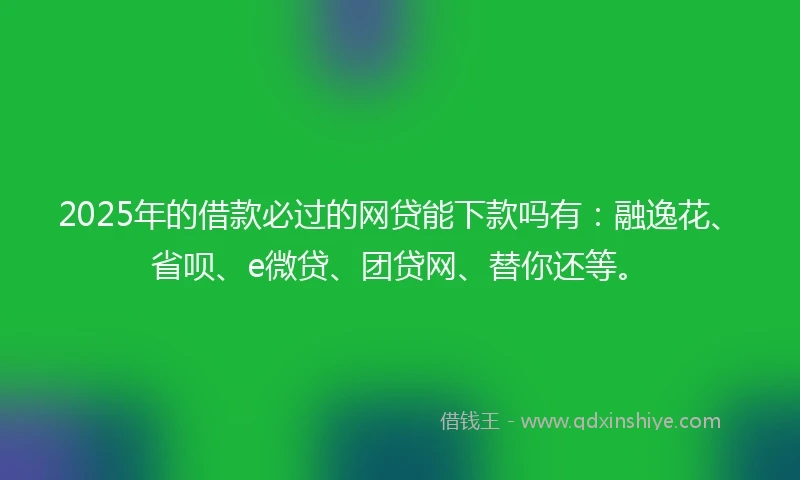 2025年的借款必过的网贷能下款吗有：融逸花、省呗、e微贷、团贷网、替你还等。