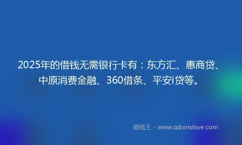 2025年的借钱无需银行卡有：东方汇、惠商贷、中原消费金融、360借条、平安i贷等。