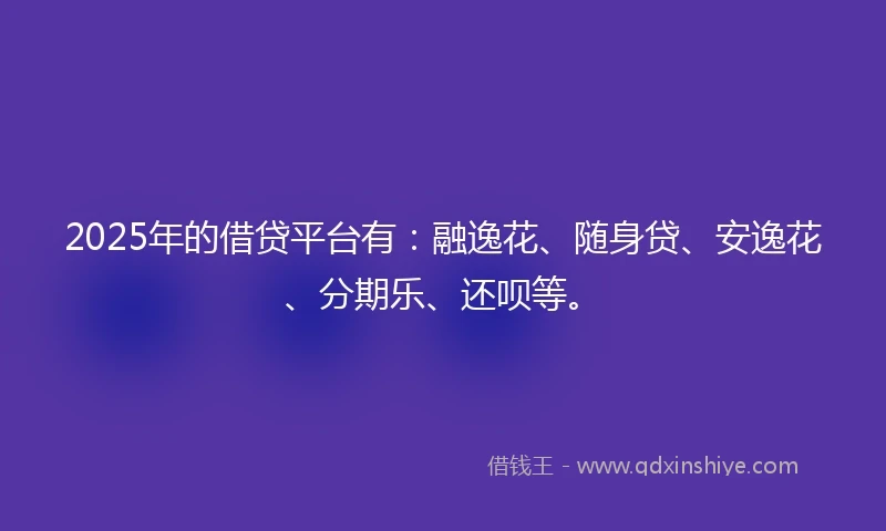 2025年的借贷平台有：融逸花、随身贷、安逸花、分期乐、还呗等。