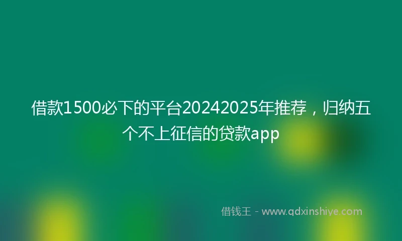 借款1500必下的平台20242025年推荐，归纳五个不上征信的贷款app