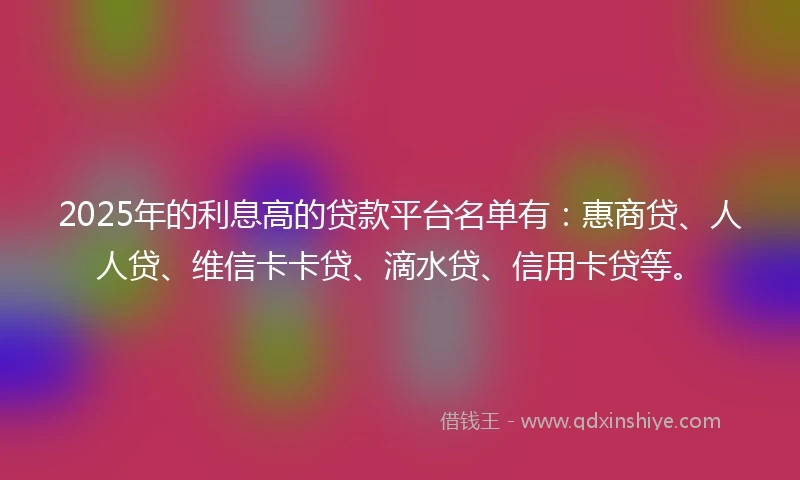 2025年的利息高的贷款平台名单有：惠商贷、人人贷、维信卡卡贷、滴水贷、信用卡贷等。