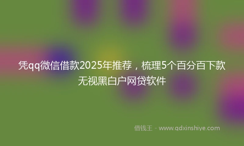 凭qq微信借款2025年推荐，梳理5个百分百下款无视黑白户网贷软件