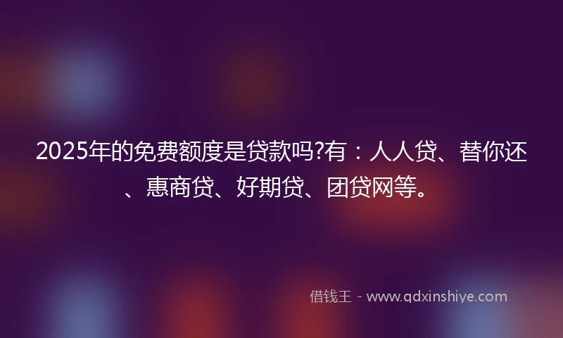 2025年的免费额度是贷款吗?有：人人贷、替你还、惠商贷、好期贷、团贷网等。