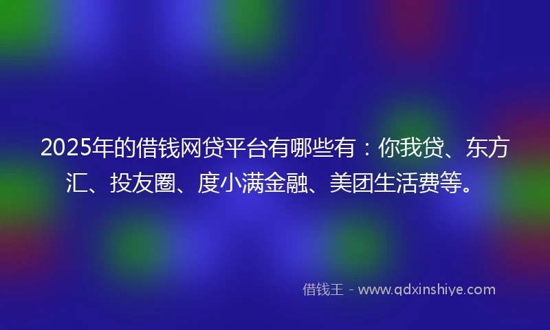2025年的借钱网贷平台有哪些有：你我贷、东方汇、投友圈、度小满金融、美团生活费等。
