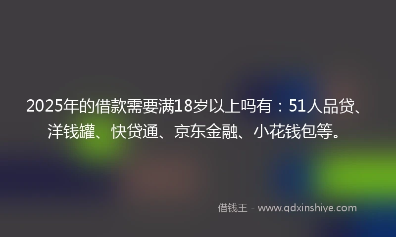 2025年的借款需要满18岁以上吗有：51人品贷、洋钱罐、快贷通、京东金融、小花钱包等。