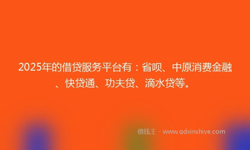 2025年的借贷服务平台有：省呗、中原消费金融、快贷通、功夫贷、滴水贷等。