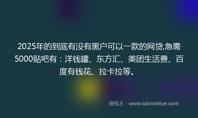 2025年的到底有没有黑户可以一款的网贷,急需5000贴吧有：洋钱罐、东方汇、美团生活费、百度有钱花、拉卡拉等。