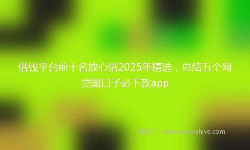 借钱平台前十名放心借2025年精选，总结五个网贷黑口子必下款app