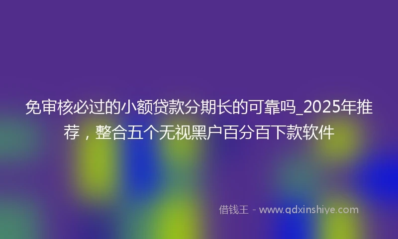 免审核必过的小额贷款分期长的可靠吗_2025年推荐，整合五个无视黑户百分百下款软件