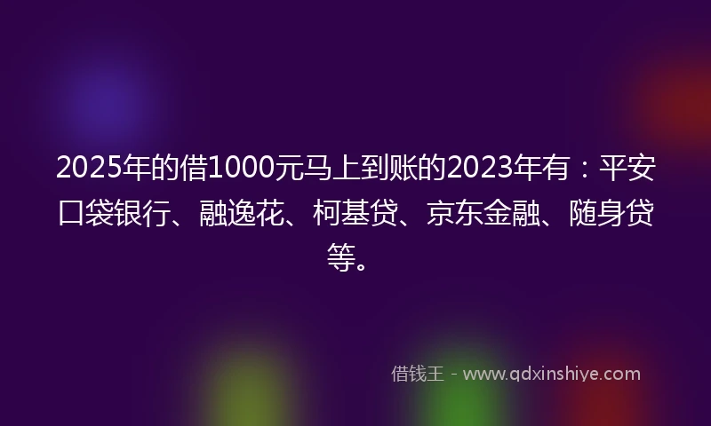 2025年的借1000元马上到账的2023年有：平安口袋银行、融逸花、柯基贷、京东金融、随身贷等。