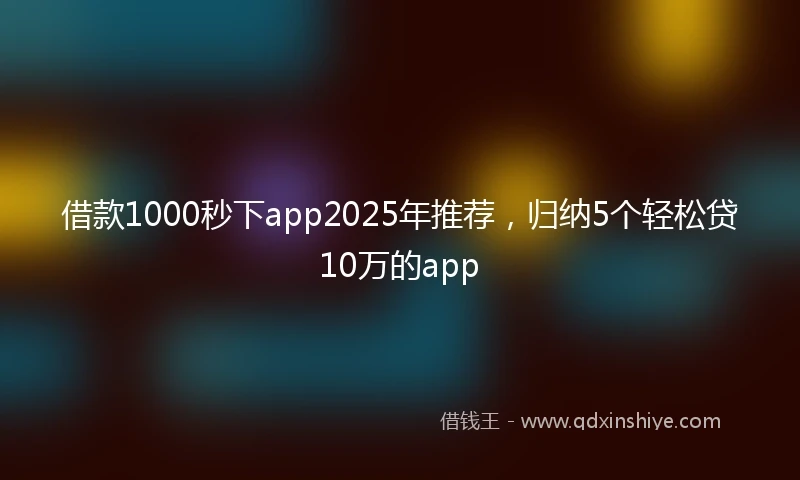 借款1000秒下app2025年推荐，归纳5个轻松贷10万的app