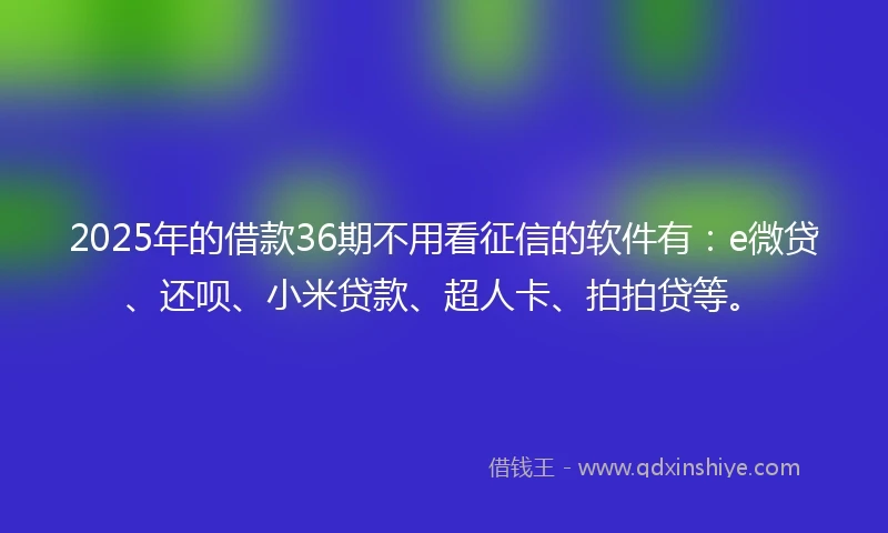 2025年的借款36期不用看征信的软件有：e微贷、还呗、小米贷款、超人卡、拍拍贷等。