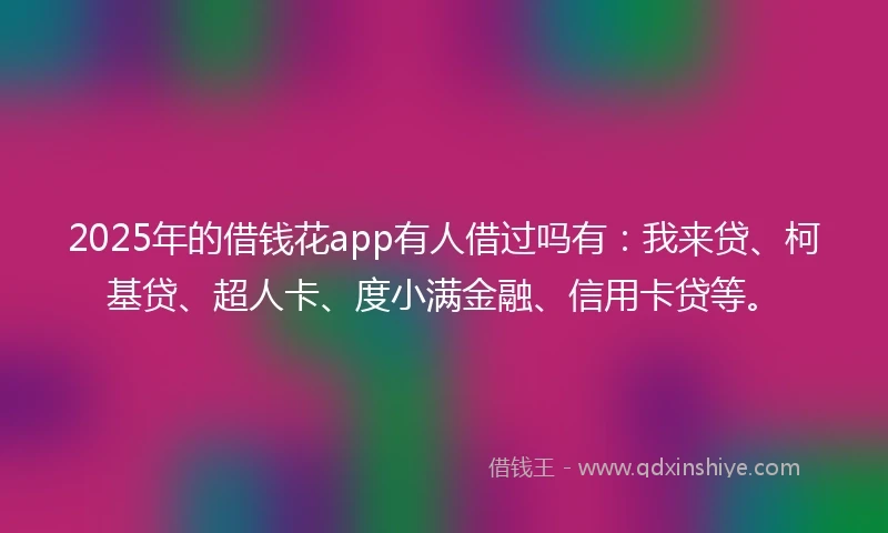 2025年的借钱花app有人借过吗有：我来贷、柯基贷、超人卡、度小满金融、信用卡贷等。