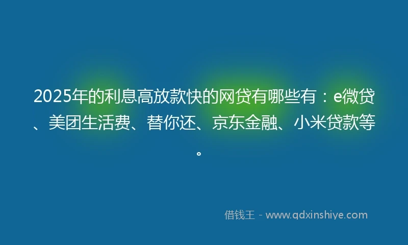 2025年的利息高放款快的网贷有哪些有:e微贷、美团生活费、替你还、京东金融、小米贷款等。