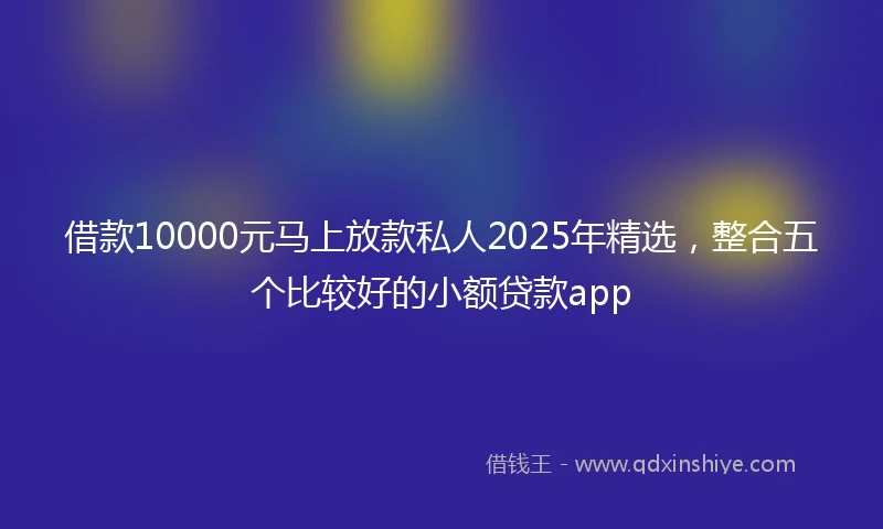 借款10000元马上放款私人2025年精选，整合五个比较好的小额贷款app