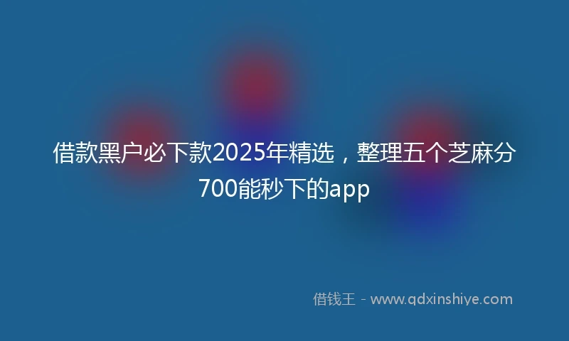 借款黑户必下款2025年精选，整理五个芝麻分700能秒下的app