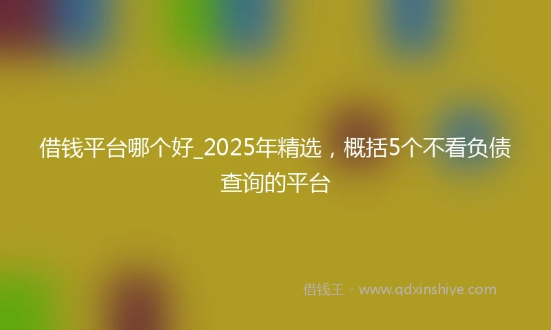 借钱平台哪个好_2025年精选，概括5个不看负债查询的平台