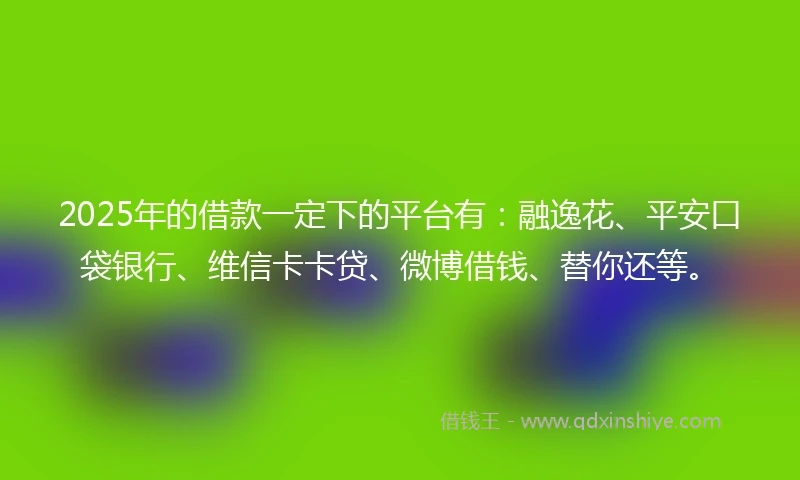 2025年的借款一定下的平台有：融逸花、平安口袋银行、维信卡卡贷、微博借钱、替你还等。