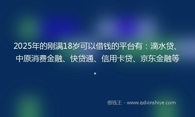 2025年的刚满18岁可以借钱的平台有：滴水贷、中原消费金融、快贷通、信用卡贷、京东金融等。