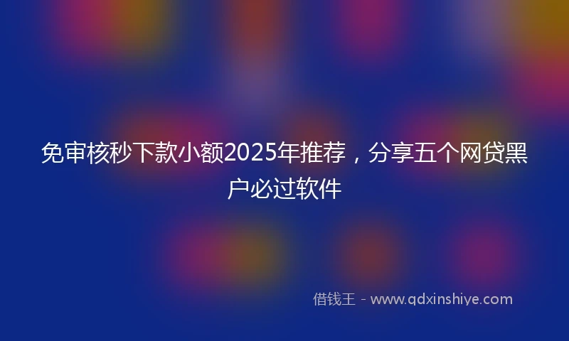 免审核秒下款小额2025年推荐，分享五个网贷黑户必过软件