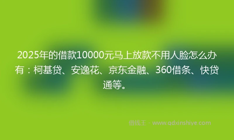 2025年的借款10000元马上放款不用人脸怎么办有：柯基贷、安逸花、京东金融、360借条、快贷通等。