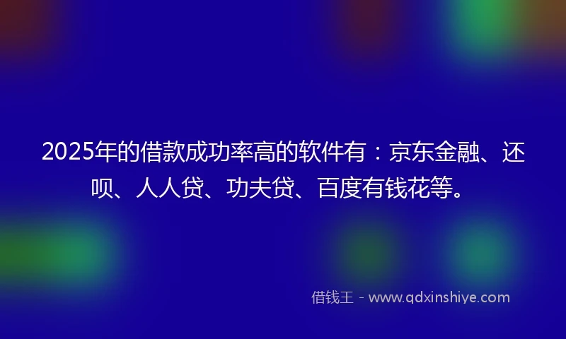 2025年的借款成功率高的软件有：京东金融、还呗、人人贷、功夫贷、百度有钱花等。