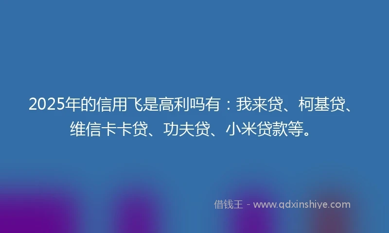 2025年的信用飞是高利吗有：我来贷、柯基贷、维信卡卡贷、功夫贷、小米贷款等。