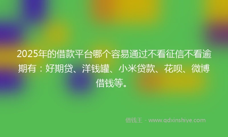 2025年的借款平台哪个容易通过不看征信不看逾期有：好期贷、洋钱罐、小米贷款、花呗、微博借钱等。