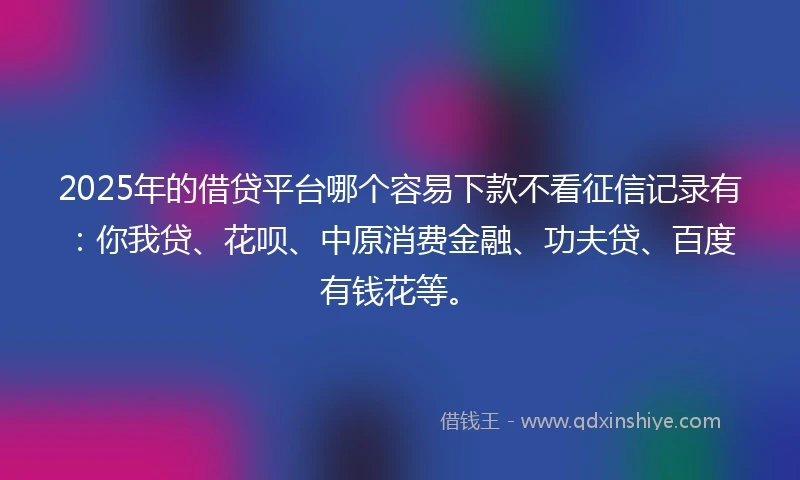 2025年的借贷平台哪个容易下款不看征信记录有：你我贷、花呗、中原消费金融、功夫贷、百度有钱花等。