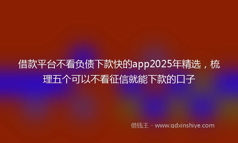 借款平台不看负债下款快的app2025年精选，梳理五个可以不看征信就能下款的口子