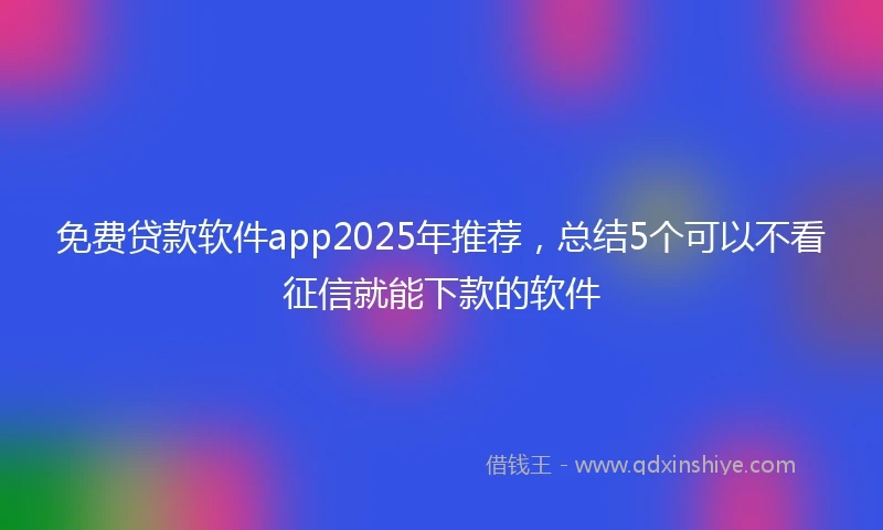 免费贷款软件app2025年推荐，总结5个可以不看征信就能下款的软件