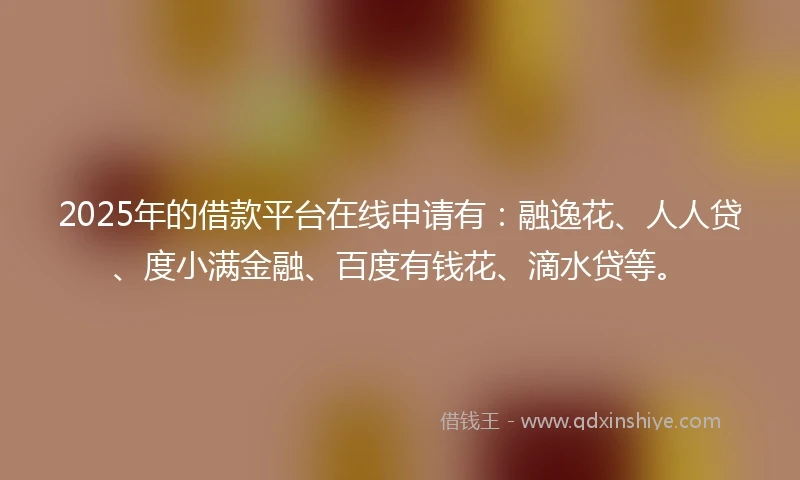 2025年的借款平台在线申请有：融逸花、人人贷、度小满金融、百度有钱花、滴水贷等。