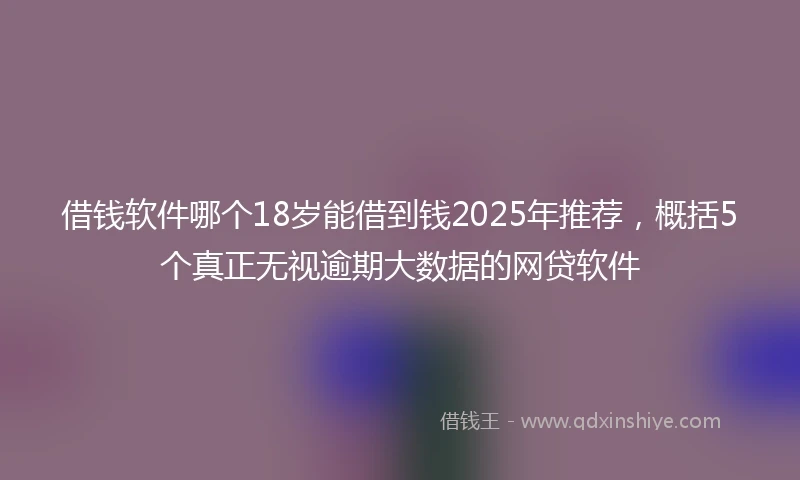 借钱软件哪个18岁能借到钱2025年推荐，概括5个真正无视逾期大数据的网贷软件