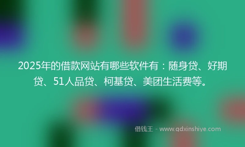 2025年的借款网站有哪些软件有：随身贷、好期贷、51人品贷、柯基贷、美团生活费等。