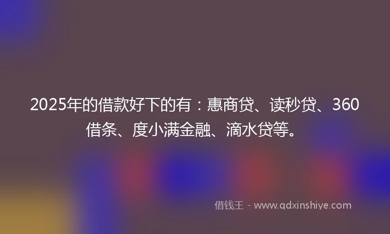 2025年的借款好下的有：惠商贷、读秒贷、360借条、度小满金融、滴水贷等。