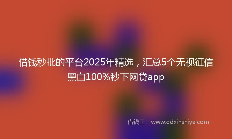 借钱秒批的平台2025年精选，汇总5个无视征信黑白100%秒下网贷app