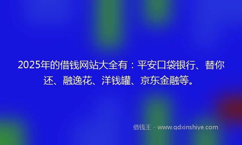 2025年的借钱网站大全有：平安口袋银行、替你还、融逸花、洋钱罐、京东金融等。