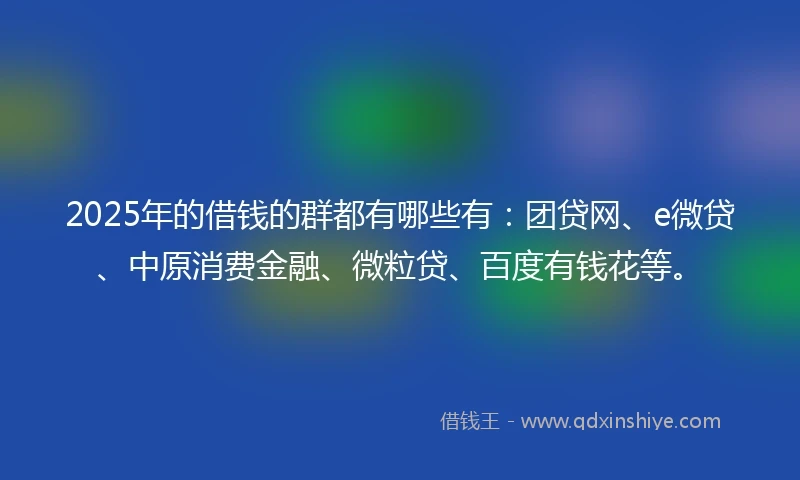 2025年的借钱的群都有哪些有：团贷网、e微贷、中原消费金融、微粒贷、百度有钱花等。