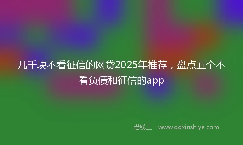几千块不看征信的网贷2025年推荐，盘点五个不看负债和征信的app