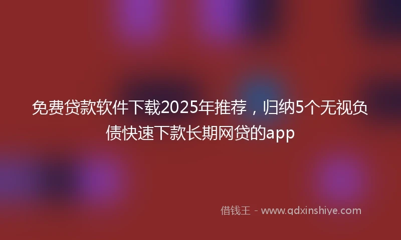 免费贷款软件下载2025年推荐，归纳5个无视负债快速下款长期网贷的app